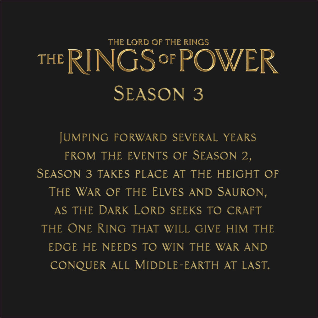 Rings of Power season 3: Jumping forward several years from the events of Season 2, Season 3 takes place at the height of the War of the Elves and Sauron, as the Dark Lord seeks to craft the One Ring that will give him the edge he needs to win the war and conquer all Middle-earth at last.